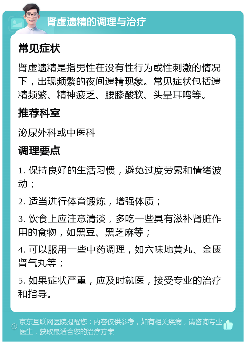 肾虚遗精的调理与治疗 常见症状 肾虚遗精是指男性在没有性行为或性刺激的情况下，出现频繁的夜间遗精现象。常见症状包括遗精频繁、精神疲乏、腰膝酸软、头晕耳鸣等。 推荐科室 泌尿外科或中医科 调理要点 1. 保持良好的生活习惯，避免过度劳累和情绪波动； 2. 适当进行体育锻炼，增强体质； 3. 饮食上应注意清淡，多吃一些具有滋补肾脏作用的食物，如黑豆、黑芝麻等； 4. 可以服用一些中药调理，如六味地黄丸、金匮肾气丸等； 5. 如果症状严重，应及时就医，接受专业的治疗和指导。