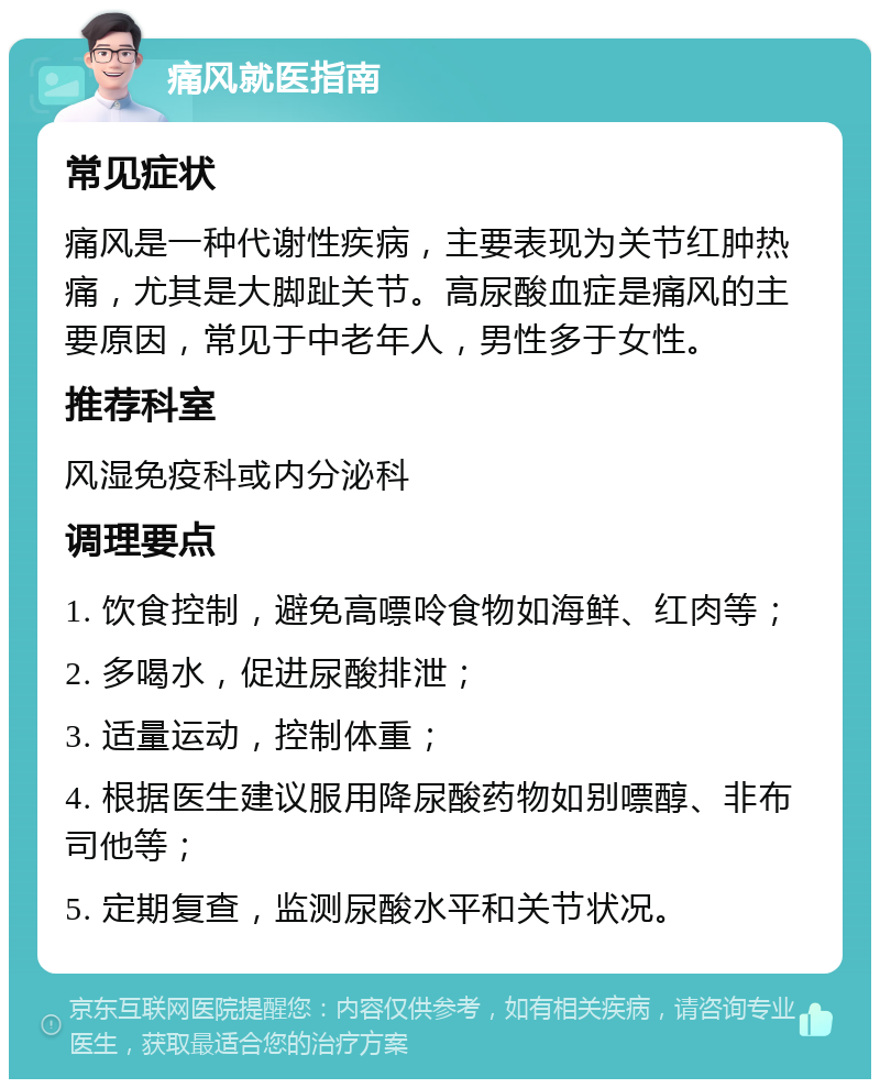 痛风就医指南 常见症状 痛风是一种代谢性疾病，主要表现为关节红肿热痛，尤其是大脚趾关节。高尿酸血症是痛风的主要原因，常见于中老年人，男性多于女性。 推荐科室 风湿免疫科或内分泌科 调理要点 1. 饮食控制，避免高嘌呤食物如海鲜、红肉等； 2. 多喝水，促进尿酸排泄； 3. 适量运动，控制体重； 4. 根据医生建议服用降尿酸药物如别嘌醇、非布司他等； 5. 定期复查，监测尿酸水平和关节状况。