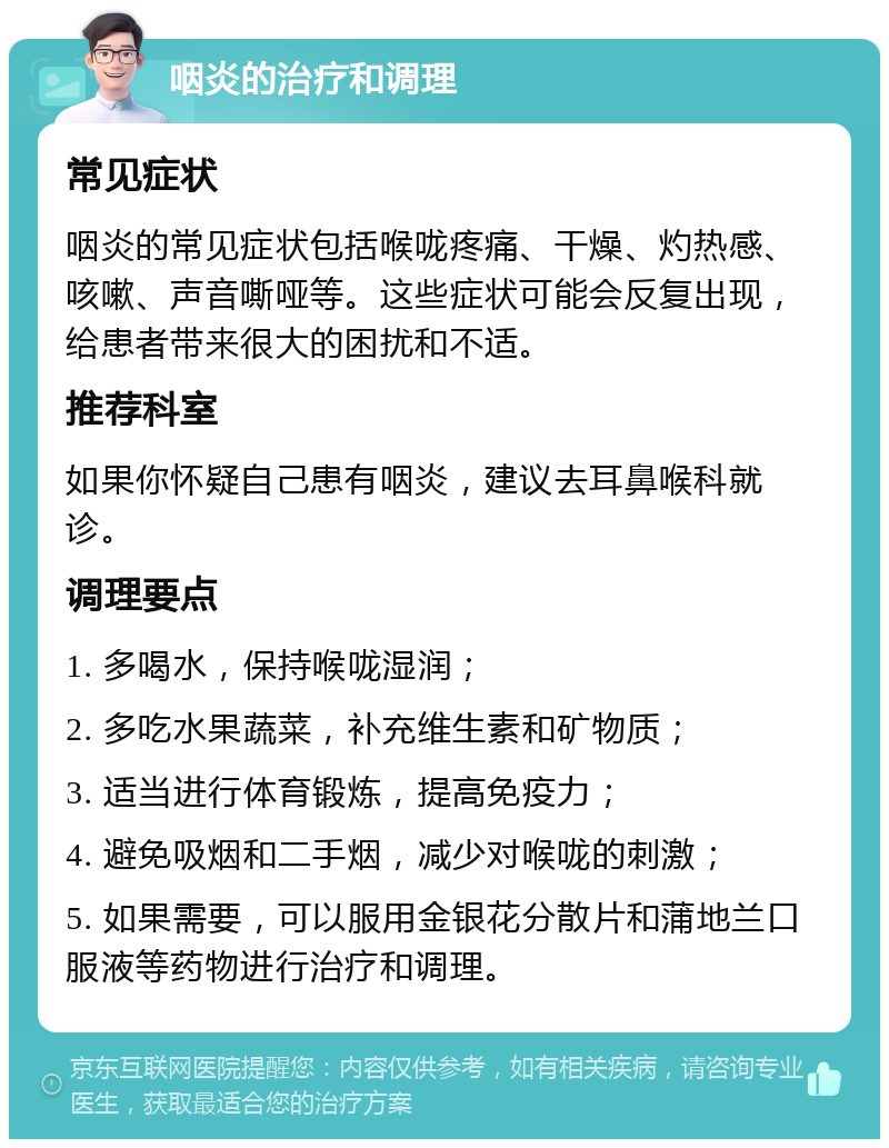 咽炎的治疗和调理 常见症状 咽炎的常见症状包括喉咙疼痛、干燥、灼热感、咳嗽、声音嘶哑等。这些症状可能会反复出现，给患者带来很大的困扰和不适。 推荐科室 如果你怀疑自己患有咽炎，建议去耳鼻喉科就诊。 调理要点 1. 多喝水，保持喉咙湿润； 2. 多吃水果蔬菜，补充维生素和矿物质； 3. 适当进行体育锻炼，提高免疫力； 4. 避免吸烟和二手烟，减少对喉咙的刺激； 5. 如果需要，可以服用金银花分散片和蒲地兰口服液等药物进行治疗和调理。