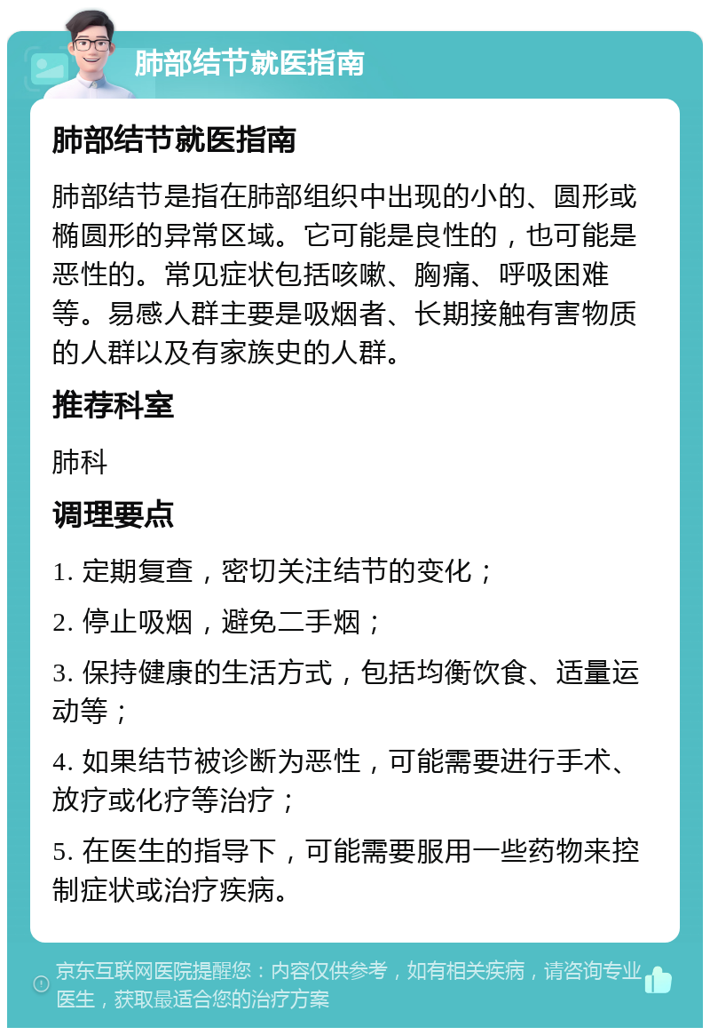 肺部结节就医指南 肺部结节就医指南 肺部结节是指在肺部组织中出现的小的、圆形或椭圆形的异常区域。它可能是良性的，也可能是恶性的。常见症状包括咳嗽、胸痛、呼吸困难等。易感人群主要是吸烟者、长期接触有害物质的人群以及有家族史的人群。 推荐科室 肺科 调理要点 1. 定期复查，密切关注结节的变化； 2. 停止吸烟，避免二手烟； 3. 保持健康的生活方式，包括均衡饮食、适量运动等； 4. 如果结节被诊断为恶性，可能需要进行手术、放疗或化疗等治疗； 5. 在医生的指导下，可能需要服用一些药物来控制症状或治疗疾病。