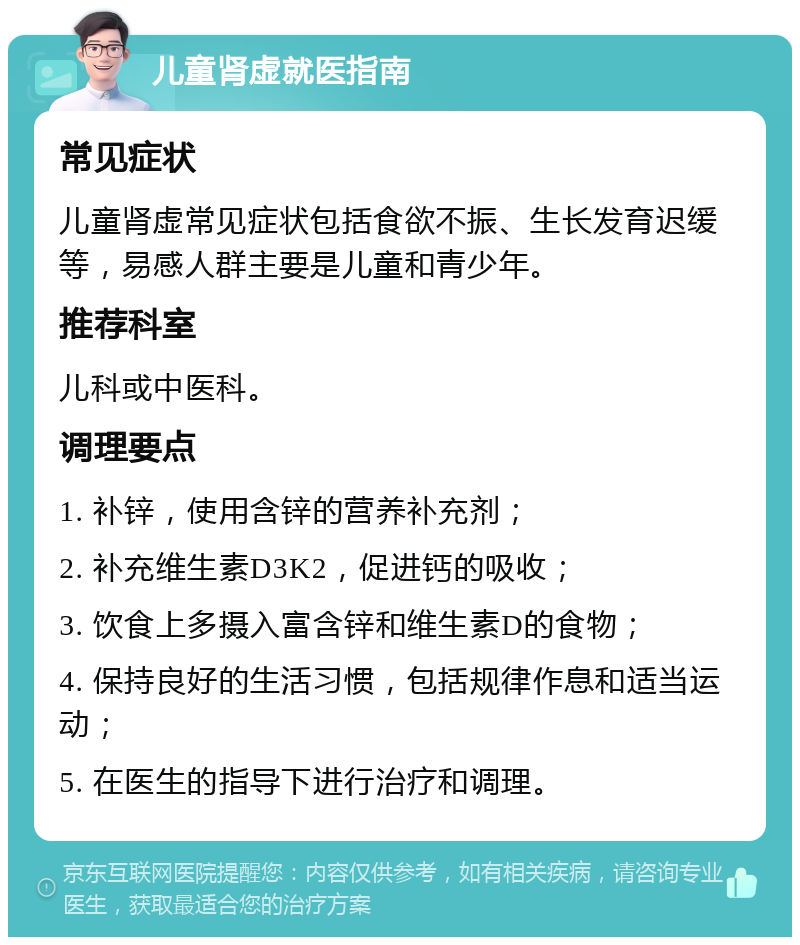 儿童肾虚就医指南 常见症状 儿童肾虚常见症状包括食欲不振、生长发育迟缓等，易感人群主要是儿童和青少年。 推荐科室 儿科或中医科。 调理要点 1. 补锌，使用含锌的营养补充剂； 2. 补充维生素D3K2，促进钙的吸收； 3. 饮食上多摄入富含锌和维生素D的食物； 4. 保持良好的生活习惯，包括规律作息和适当运动； 5. 在医生的指导下进行治疗和调理。