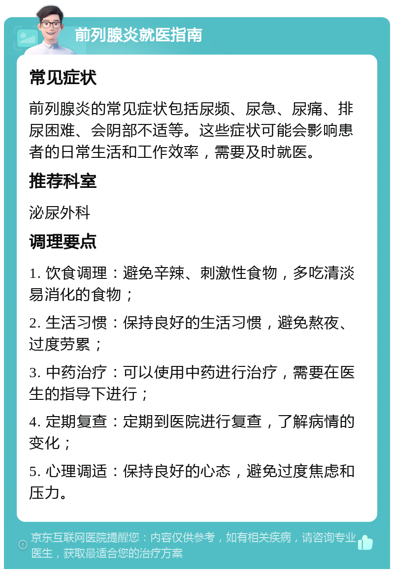 前列腺炎就医指南 常见症状 前列腺炎的常见症状包括尿频、尿急、尿痛、排尿困难、会阴部不适等。这些症状可能会影响患者的日常生活和工作效率，需要及时就医。 推荐科室 泌尿外科 调理要点 1. 饮食调理：避免辛辣、刺激性食物，多吃清淡易消化的食物； 2. 生活习惯：保持良好的生活习惯，避免熬夜、过度劳累； 3. 中药治疗：可以使用中药进行治疗，需要在医生的指导下进行； 4. 定期复查：定期到医院进行复查，了解病情的变化； 5. 心理调适：保持良好的心态，避免过度焦虑和压力。