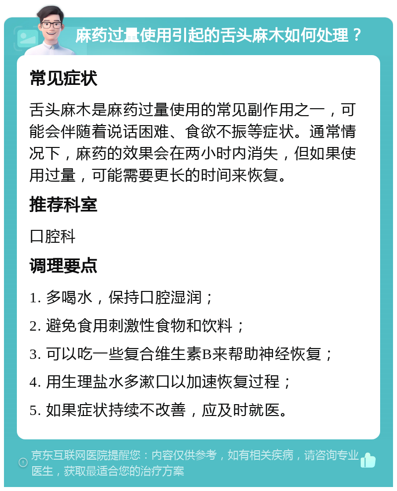 麻药过量使用引起的舌头麻木如何处理？ 常见症状 舌头麻木是麻药过量使用的常见副作用之一，可能会伴随着说话困难、食欲不振等症状。通常情况下，麻药的效果会在两小时内消失，但如果使用过量，可能需要更长的时间来恢复。 推荐科室 口腔科 调理要点 1. 多喝水，保持口腔湿润； 2. 避免食用刺激性食物和饮料； 3. 可以吃一些复合维生素B来帮助神经恢复； 4. 用生理盐水多漱口以加速恢复过程； 5. 如果症状持续不改善，应及时就医。