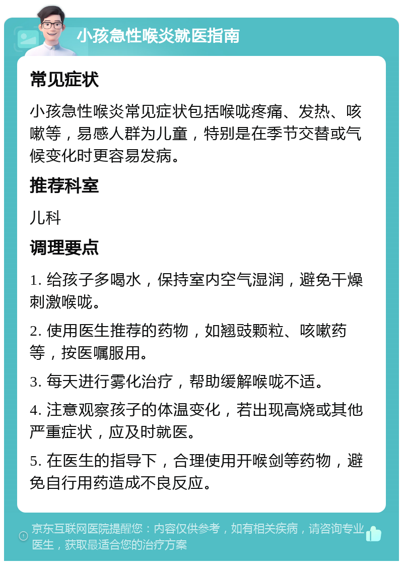 小孩急性喉炎就医指南 常见症状 小孩急性喉炎常见症状包括喉咙疼痛、发热、咳嗽等，易感人群为儿童，特别是在季节交替或气候变化时更容易发病。 推荐科室 儿科 调理要点 1. 给孩子多喝水，保持室内空气湿润，避免干燥刺激喉咙。 2. 使用医生推荐的药物，如翘豉颗粒、咳嗽药等，按医嘱服用。 3. 每天进行雾化治疗，帮助缓解喉咙不适。 4. 注意观察孩子的体温变化，若出现高烧或其他严重症状，应及时就医。 5. 在医生的指导下，合理使用开喉剑等药物，避免自行用药造成不良反应。