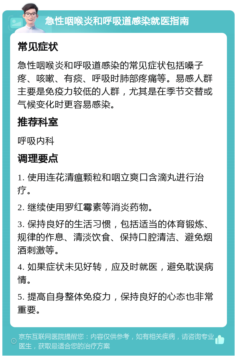 急性咽喉炎和呼吸道感染就医指南 常见症状 急性咽喉炎和呼吸道感染的常见症状包括嗓子疼、咳嗽、有痰、呼吸时肺部疼痛等。易感人群主要是免疫力较低的人群，尤其是在季节交替或气候变化时更容易感染。 推荐科室 呼吸内科 调理要点 1. 使用连花清瘟颗粒和咽立爽口含滴丸进行治疗。 2. 继续使用罗红霉素等消炎药物。 3. 保持良好的生活习惯，包括适当的体育锻炼、规律的作息、清淡饮食、保持口腔清洁、避免烟酒刺激等。 4. 如果症状未见好转，应及时就医，避免耽误病情。 5. 提高自身整体免疫力，保持良好的心态也非常重要。