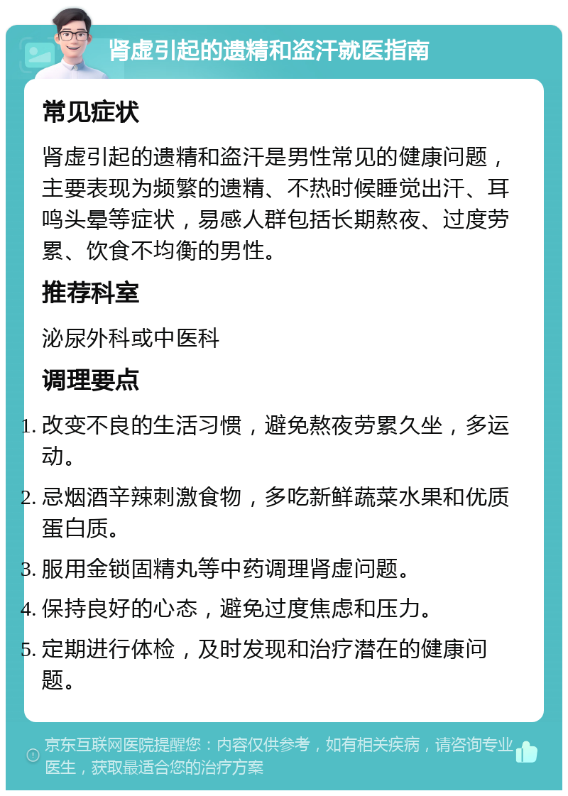 肾虚引起的遗精和盗汗就医指南 常见症状 肾虚引起的遗精和盗汗是男性常见的健康问题，主要表现为频繁的遗精、不热时候睡觉出汗、耳鸣头晕等症状，易感人群包括长期熬夜、过度劳累、饮食不均衡的男性。 推荐科室 泌尿外科或中医科 调理要点 改变不良的生活习惯，避免熬夜劳累久坐，多运动。 忌烟酒辛辣刺激食物，多吃新鲜蔬菜水果和优质蛋白质。 服用金锁固精丸等中药调理肾虚问题。 保持良好的心态，避免过度焦虑和压力。 定期进行体检，及时发现和治疗潜在的健康问题。