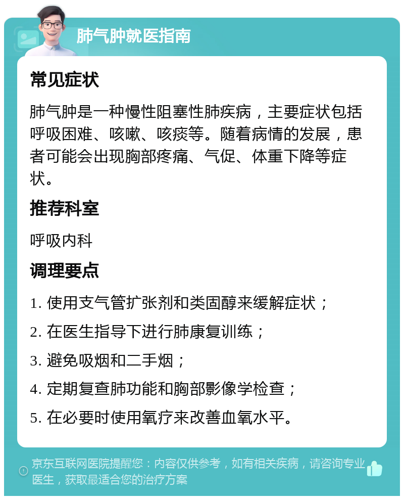 肺气肿就医指南 常见症状 肺气肿是一种慢性阻塞性肺疾病，主要症状包括呼吸困难、咳嗽、咳痰等。随着病情的发展，患者可能会出现胸部疼痛、气促、体重下降等症状。 推荐科室 呼吸内科 调理要点 1. 使用支气管扩张剂和类固醇来缓解症状； 2. 在医生指导下进行肺康复训练； 3. 避免吸烟和二手烟； 4. 定期复查肺功能和胸部影像学检查； 5. 在必要时使用氧疗来改善血氧水平。