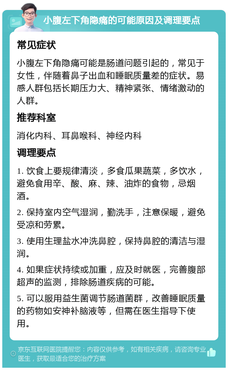 小腹左下角隐痛的可能原因及调理要点 常见症状 小腹左下角隐痛可能是肠道问题引起的，常见于女性，伴随着鼻子出血和睡眠质量差的症状。易感人群包括长期压力大、精神紧张、情绪激动的人群。 推荐科室 消化内科、耳鼻喉科、神经内科 调理要点 1. 饮食上要规律清淡，多食瓜果蔬菜，多饮水，避免食用辛、酸、麻、辣、油炸的食物，忌烟酒。 2. 保持室内空气湿润，勤洗手，注意保暖，避免受凉和劳累。 3. 使用生理盐水冲洗鼻腔，保持鼻腔的清洁与湿润。 4. 如果症状持续或加重，应及时就医，完善腹部超声的监测，排除肠道疾病的可能。 5. 可以服用益生菌调节肠道菌群，改善睡眠质量的药物如安神补脑液等，但需在医生指导下使用。