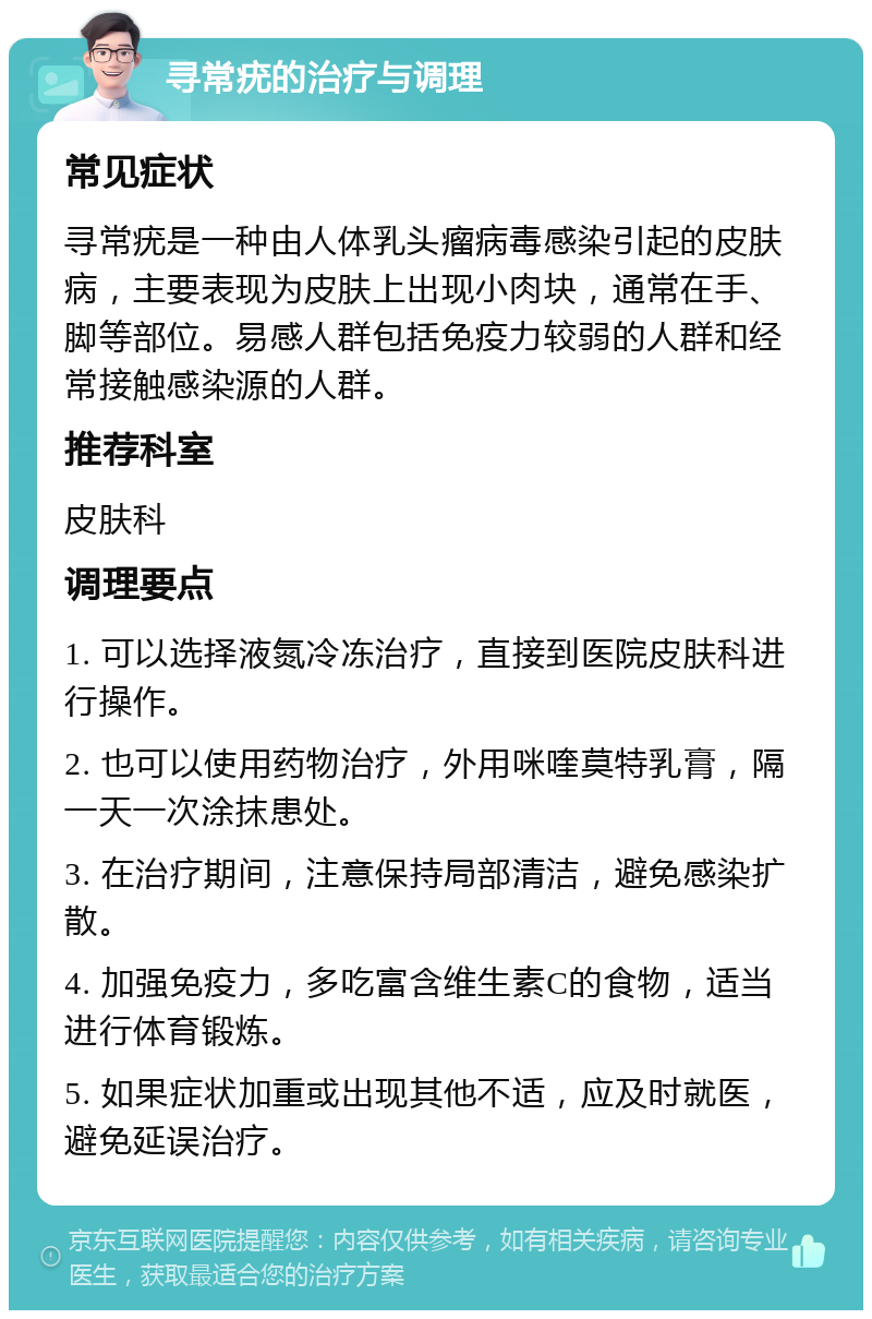 寻常疣的治疗与调理 常见症状 寻常疣是一种由人体乳头瘤病毒感染引起的皮肤病，主要表现为皮肤上出现小肉块，通常在手、脚等部位。易感人群包括免疫力较弱的人群和经常接触感染源的人群。 推荐科室 皮肤科 调理要点 1. 可以选择液氮冷冻治疗，直接到医院皮肤科进行操作。 2. 也可以使用药物治疗，外用咪喹莫特乳膏，隔一天一次涂抹患处。 3. 在治疗期间，注意保持局部清洁，避免感染扩散。 4. 加强免疫力，多吃富含维生素C的食物，适当进行体育锻炼。 5. 如果症状加重或出现其他不适，应及时就医，避免延误治疗。