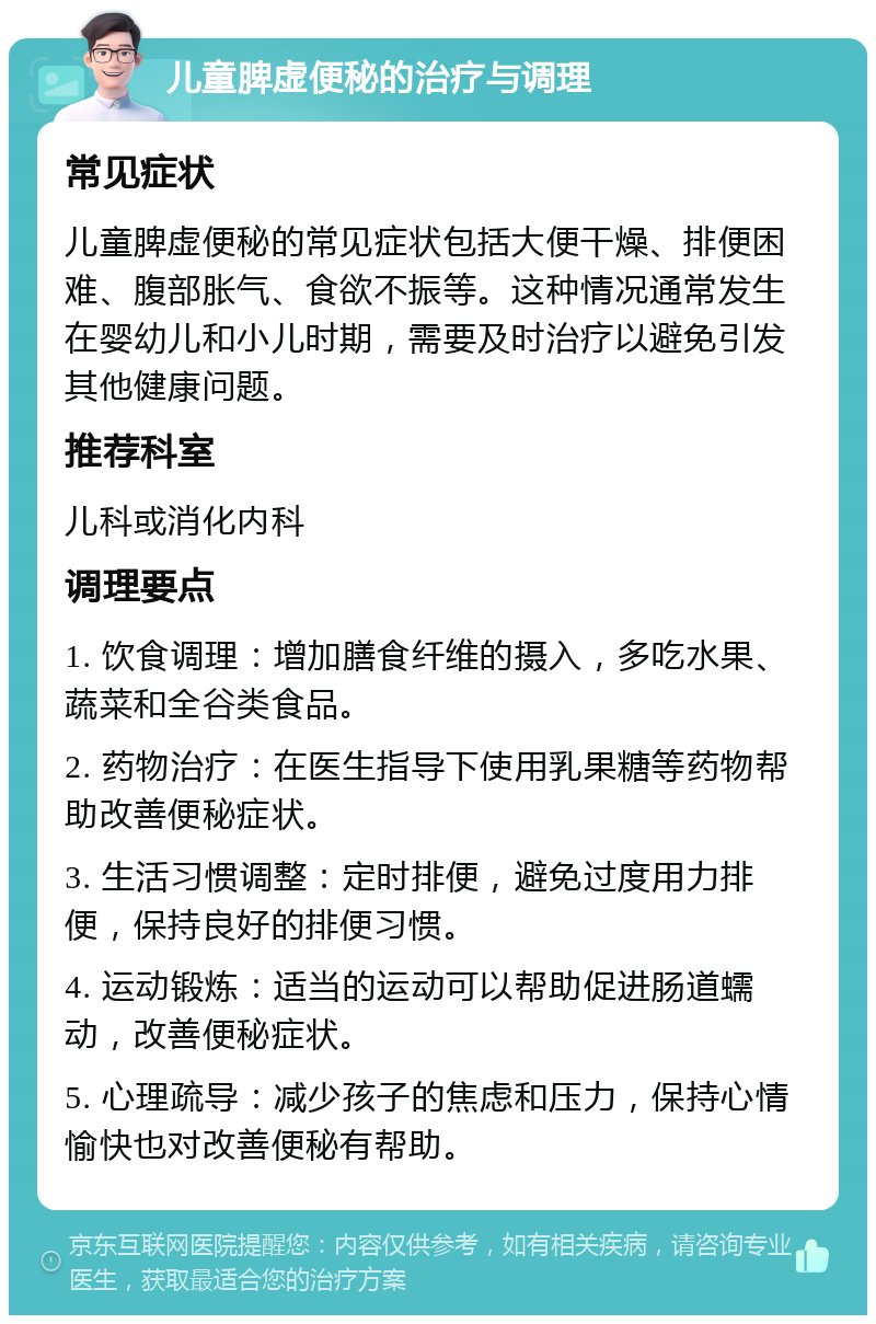 儿童脾虚便秘的治疗与调理 常见症状 儿童脾虚便秘的常见症状包括大便干燥、排便困难、腹部胀气、食欲不振等。这种情况通常发生在婴幼儿和小儿时期，需要及时治疗以避免引发其他健康问题。 推荐科室 儿科或消化内科 调理要点 1. 饮食调理：增加膳食纤维的摄入，多吃水果、蔬菜和全谷类食品。 2. 药物治疗：在医生指导下使用乳果糖等药物帮助改善便秘症状。 3. 生活习惯调整：定时排便，避免过度用力排便，保持良好的排便习惯。 4. 运动锻炼：适当的运动可以帮助促进肠道蠕动，改善便秘症状。 5. 心理疏导：减少孩子的焦虑和压力，保持心情愉快也对改善便秘有帮助。