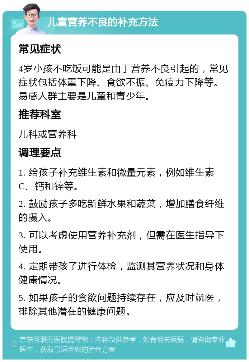 儿童营养不良的补充方法 常见症状 4岁小孩不吃饭可能是由于营养不良引起的，常见症状包括体重下降、食欲不振、免疫力下降等。易感人群主要是儿童和青少年。 推荐科室 儿科或营养科 调理要点 1. 给孩子补充维生素和微量元素，例如维生素C、钙和锌等。 2. 鼓励孩子多吃新鲜水果和蔬菜，增加膳食纤维的摄入。 3. 可以考虑使用营养补充剂，但需在医生指导下使用。 4. 定期带孩子进行体检，监测其营养状况和身体健康情况。 5. 如果孩子的食欲问题持续存在，应及时就医，排除其他潜在的健康问题。