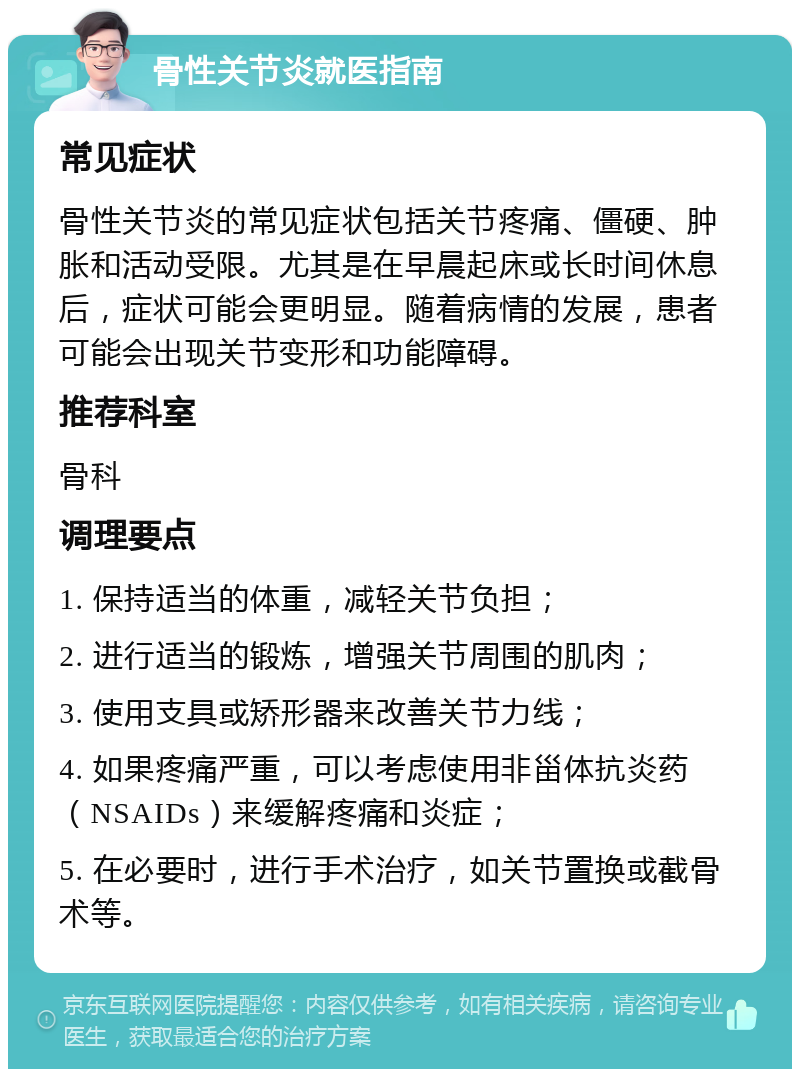 骨性关节炎就医指南 常见症状 骨性关节炎的常见症状包括关节疼痛、僵硬、肿胀和活动受限。尤其是在早晨起床或长时间休息后，症状可能会更明显。随着病情的发展，患者可能会出现关节变形和功能障碍。 推荐科室 骨科 调理要点 1. 保持适当的体重，减轻关节负担； 2. 进行适当的锻炼，增强关节周围的肌肉； 3. 使用支具或矫形器来改善关节力线； 4. 如果疼痛严重，可以考虑使用非甾体抗炎药（NSAIDs）来缓解疼痛和炎症； 5. 在必要时，进行手术治疗，如关节置换或截骨术等。