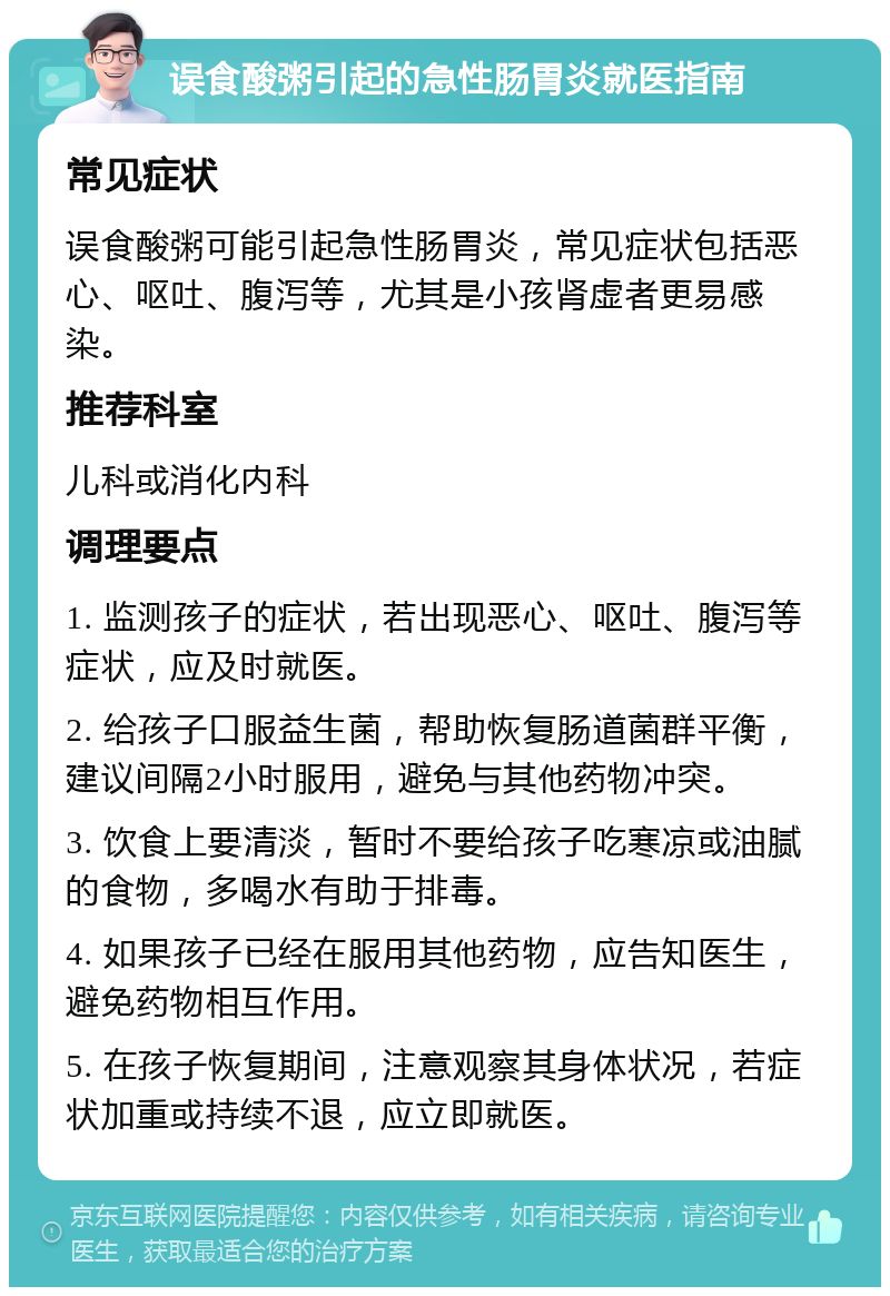 误食酸粥引起的急性肠胃炎就医指南 常见症状 误食酸粥可能引起急性肠胃炎，常见症状包括恶心、呕吐、腹泻等，尤其是小孩肾虚者更易感染。 推荐科室 儿科或消化内科 调理要点 1. 监测孩子的症状，若出现恶心、呕吐、腹泻等症状，应及时就医。 2. 给孩子口服益生菌，帮助恢复肠道菌群平衡，建议间隔2小时服用，避免与其他药物冲突。 3. 饮食上要清淡，暂时不要给孩子吃寒凉或油腻的食物，多喝水有助于排毒。 4. 如果孩子已经在服用其他药物，应告知医生，避免药物相互作用。 5. 在孩子恢复期间，注意观察其身体状况，若症状加重或持续不退，应立即就医。