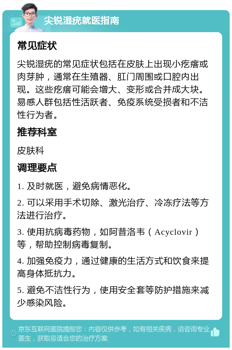 尖锐湿疣就医指南 常见症状 尖锐湿疣的常见症状包括在皮肤上出现小疙瘩或肉芽肿，通常在生殖器、肛门周围或口腔内出现。这些疙瘩可能会增大、变形或合并成大块。易感人群包括性活跃者、免疫系统受损者和不洁性行为者。 推荐科室 皮肤科 调理要点 1. 及时就医，避免病情恶化。 2. 可以采用手术切除、激光治疗、冷冻疗法等方法进行治疗。 3. 使用抗病毒药物，如阿昔洛韦（Acyclovir）等，帮助控制病毒复制。 4. 加强免疫力，通过健康的生活方式和饮食来提高身体抵抗力。 5. 避免不洁性行为，使用安全套等防护措施来减少感染风险。