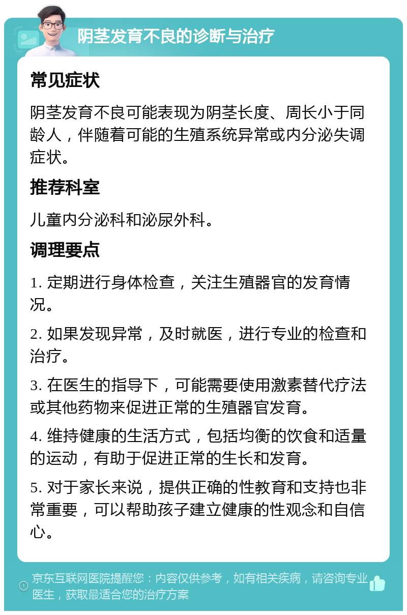 阴茎发育不良的诊断与治疗 常见症状 阴茎发育不良可能表现为阴茎长度、周长小于同龄人，伴随着可能的生殖系统异常或内分泌失调症状。 推荐科室 儿童内分泌科和泌尿外科。 调理要点 1. 定期进行身体检查，关注生殖器官的发育情况。 2. 如果发现异常，及时就医，进行专业的检查和治疗。 3. 在医生的指导下，可能需要使用激素替代疗法或其他药物来促进正常的生殖器官发育。 4. 维持健康的生活方式，包括均衡的饮食和适量的运动，有助于促进正常的生长和发育。 5. 对于家长来说，提供正确的性教育和支持也非常重要，可以帮助孩子建立健康的性观念和自信心。