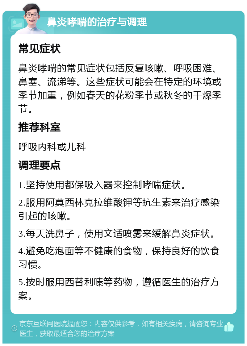 鼻炎哮喘的治疗与调理 常见症状 鼻炎哮喘的常见症状包括反复咳嗽、呼吸困难、鼻塞、流涕等。这些症状可能会在特定的环境或季节加重，例如春天的花粉季节或秋冬的干燥季节。 推荐科室 呼吸内科或儿科 调理要点 1.坚持使用都保吸入器来控制哮喘症状。 2.服用阿莫西林克拉维酸钾等抗生素来治疗感染引起的咳嗽。 3.每天洗鼻子，使用文适喷雾来缓解鼻炎症状。 4.避免吃泡面等不健康的食物，保持良好的饮食习惯。 5.按时服用西替利嗪等药物，遵循医生的治疗方案。