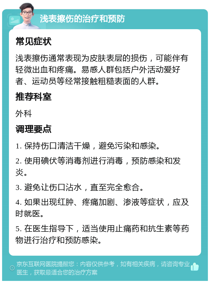 浅表擦伤的治疗和预防 常见症状 浅表擦伤通常表现为皮肤表层的损伤，可能伴有轻微出血和疼痛。易感人群包括户外活动爱好者、运动员等经常接触粗糙表面的人群。 推荐科室 外科 调理要点 1. 保持伤口清洁干燥，避免污染和感染。 2. 使用碘伏等消毒剂进行消毒，预防感染和发炎。 3. 避免让伤口沾水，直至完全愈合。 4. 如果出现红肿、疼痛加剧、渗液等症状，应及时就医。 5. 在医生指导下，适当使用止痛药和抗生素等药物进行治疗和预防感染。