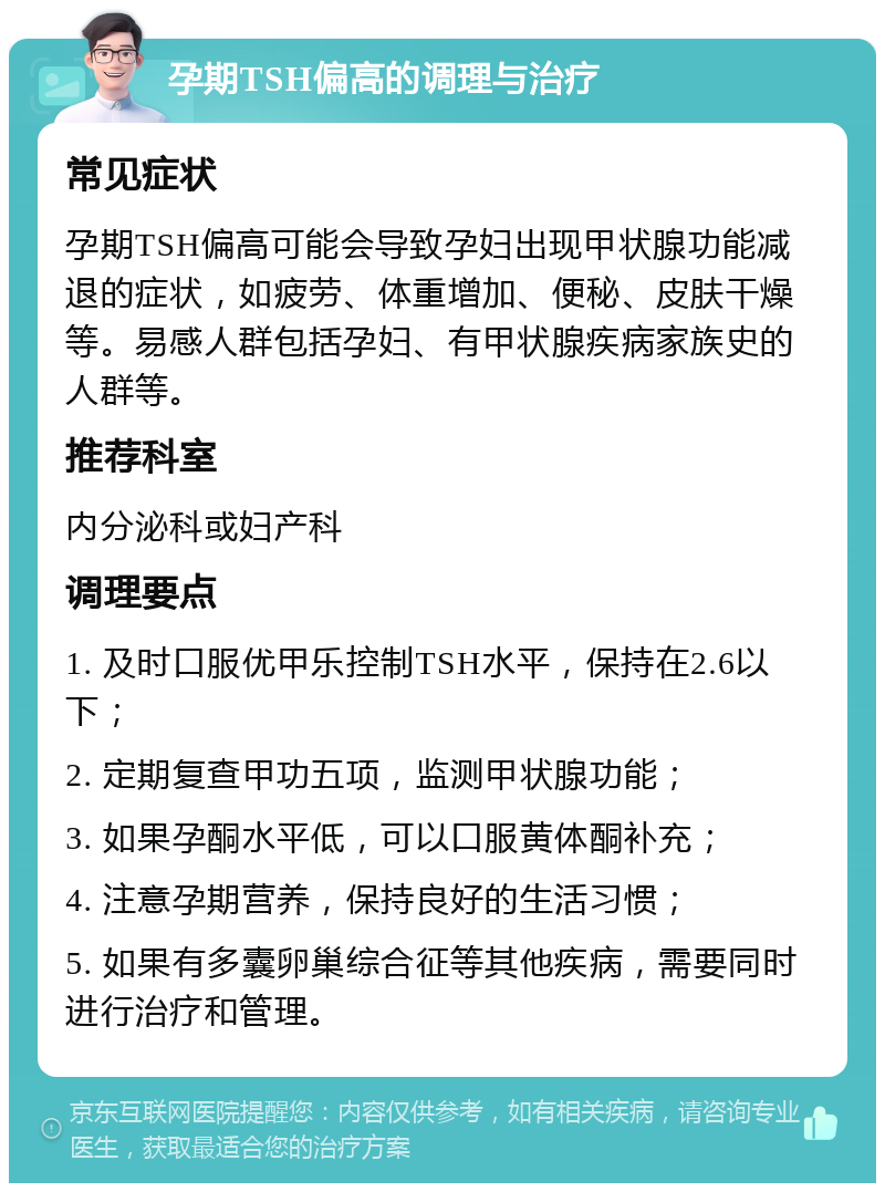 孕期TSH偏高的调理与治疗 常见症状 孕期TSH偏高可能会导致孕妇出现甲状腺功能减退的症状，如疲劳、体重增加、便秘、皮肤干燥等。易感人群包括孕妇、有甲状腺疾病家族史的人群等。 推荐科室 内分泌科或妇产科 调理要点 1. 及时口服优甲乐控制TSH水平，保持在2.6以下； 2. 定期复查甲功五项，监测甲状腺功能； 3. 如果孕酮水平低，可以口服黄体酮补充； 4. 注意孕期营养，保持良好的生活习惯； 5. 如果有多囊卵巢综合征等其他疾病，需要同时进行治疗和管理。