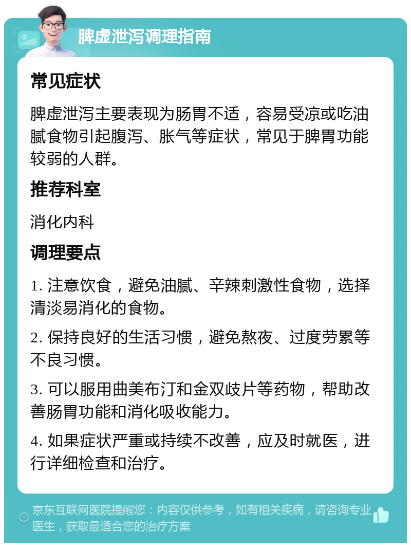 脾虚泄泻调理指南 常见症状 脾虚泄泻主要表现为肠胃不适，容易受凉或吃油腻食物引起腹泻、胀气等症状，常见于脾胃功能较弱的人群。 推荐科室 消化内科 调理要点 1. 注意饮食，避免油腻、辛辣刺激性食物，选择清淡易消化的食物。 2. 保持良好的生活习惯，避免熬夜、过度劳累等不良习惯。 3. 可以服用曲美布汀和金双歧片等药物，帮助改善肠胃功能和消化吸收能力。 4. 如果症状严重或持续不改善，应及时就医，进行详细检查和治疗。