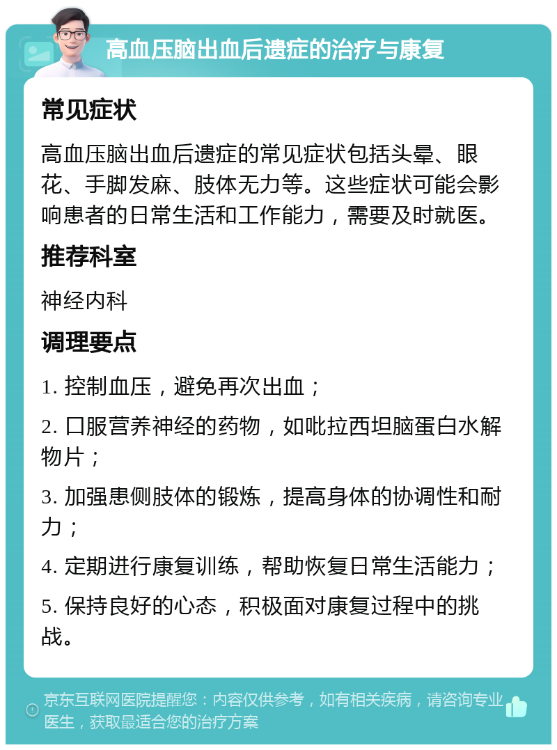 高血压脑出血后遗症的治疗与康复 常见症状 高血压脑出血后遗症的常见症状包括头晕、眼花、手脚发麻、肢体无力等。这些症状可能会影响患者的日常生活和工作能力，需要及时就医。 推荐科室 神经内科 调理要点 1. 控制血压，避免再次出血； 2. 口服营养神经的药物，如吡拉西坦脑蛋白水解物片； 3. 加强患侧肢体的锻炼，提高身体的协调性和耐力； 4. 定期进行康复训练，帮助恢复日常生活能力； 5. 保持良好的心态，积极面对康复过程中的挑战。