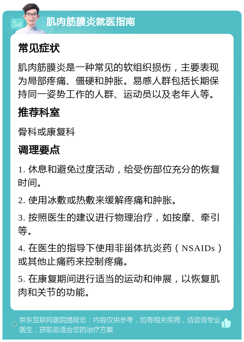 肌肉筋膜炎就医指南 常见症状 肌肉筋膜炎是一种常见的软组织损伤，主要表现为局部疼痛、僵硬和肿胀。易感人群包括长期保持同一姿势工作的人群、运动员以及老年人等。 推荐科室 骨科或康复科 调理要点 1. 休息和避免过度活动，给受伤部位充分的恢复时间。 2. 使用冰敷或热敷来缓解疼痛和肿胀。 3. 按照医生的建议进行物理治疗，如按摩、牵引等。 4. 在医生的指导下使用非甾体抗炎药（NSAIDs）或其他止痛药来控制疼痛。 5. 在康复期间进行适当的运动和伸展，以恢复肌肉和关节的功能。