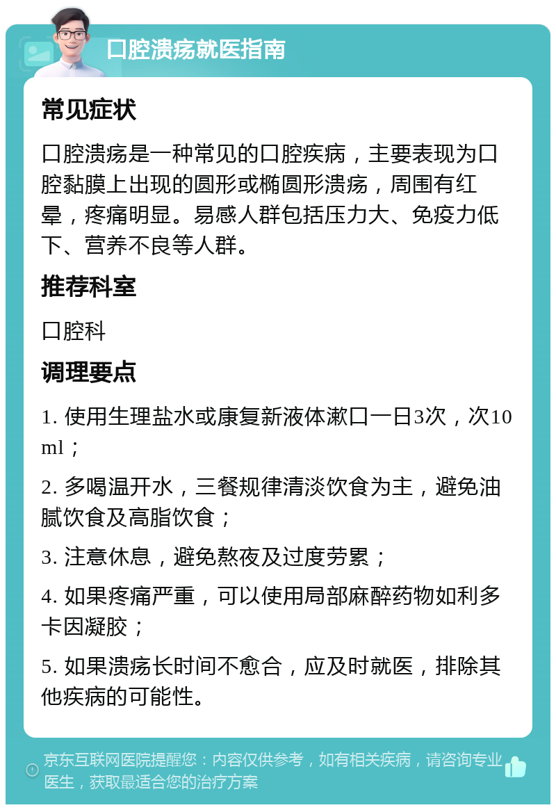 口腔溃疡就医指南 常见症状 口腔溃疡是一种常见的口腔疾病，主要表现为口腔黏膜上出现的圆形或椭圆形溃疡，周围有红晕，疼痛明显。易感人群包括压力大、免疫力低下、营养不良等人群。 推荐科室 口腔科 调理要点 1. 使用生理盐水或康复新液体漱口一日3次，次10ml； 2. 多喝温开水，三餐规律清淡饮食为主，避免油腻饮食及高脂饮食； 3. 注意休息，避免熬夜及过度劳累； 4. 如果疼痛严重，可以使用局部麻醉药物如利多卡因凝胶； 5. 如果溃疡长时间不愈合，应及时就医，排除其他疾病的可能性。