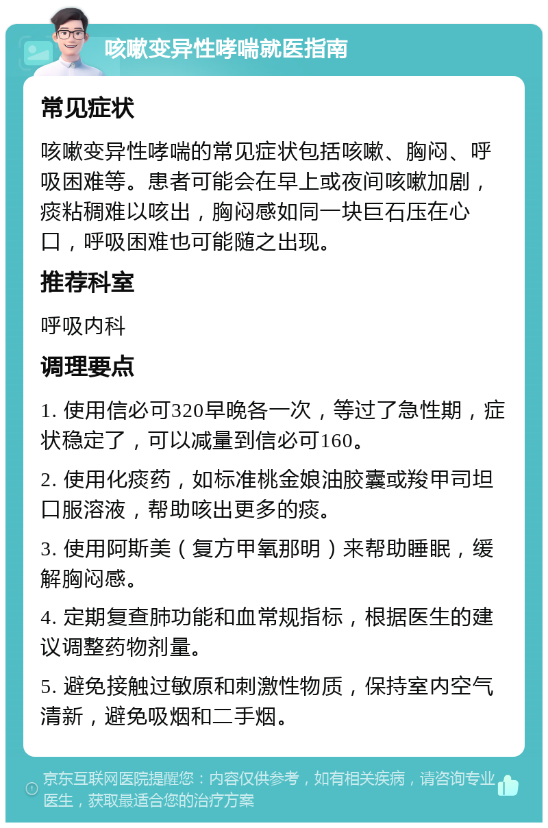 咳嗽变异性哮喘就医指南 常见症状 咳嗽变异性哮喘的常见症状包括咳嗽、胸闷、呼吸困难等。患者可能会在早上或夜间咳嗽加剧，痰粘稠难以咳出，胸闷感如同一块巨石压在心口，呼吸困难也可能随之出现。 推荐科室 呼吸内科 调理要点 1. 使用信必可320早晚各一次，等过了急性期，症状稳定了，可以减量到信必可160。 2. 使用化痰药，如标准桃金娘油胶囊或羧甲司坦口服溶液，帮助咳出更多的痰。 3. 使用阿斯美（复方甲氧那明）来帮助睡眠，缓解胸闷感。 4. 定期复查肺功能和血常规指标，根据医生的建议调整药物剂量。 5. 避免接触过敏原和刺激性物质，保持室内空气清新，避免吸烟和二手烟。