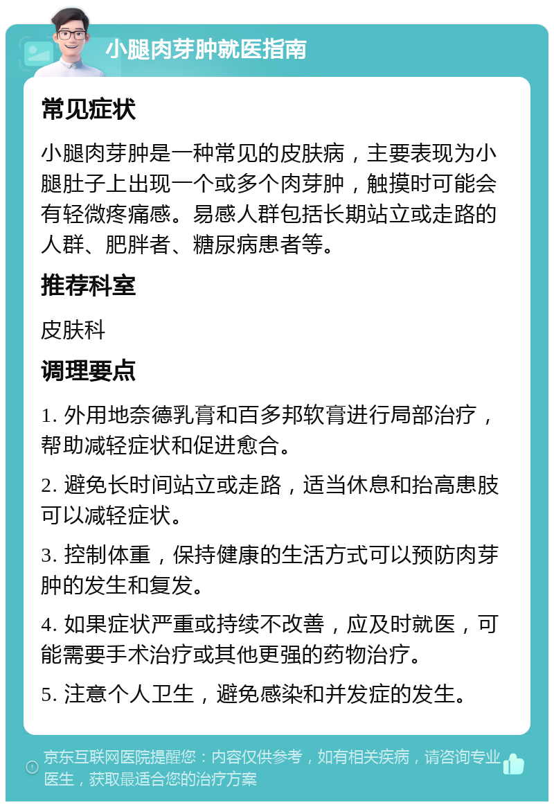 小腿肉芽肿就医指南 常见症状 小腿肉芽肿是一种常见的皮肤病，主要表现为小腿肚子上出现一个或多个肉芽肿，触摸时可能会有轻微疼痛感。易感人群包括长期站立或走路的人群、肥胖者、糖尿病患者等。 推荐科室 皮肤科 调理要点 1. 外用地奈德乳膏和百多邦软膏进行局部治疗，帮助减轻症状和促进愈合。 2. 避免长时间站立或走路，适当休息和抬高患肢可以减轻症状。 3. 控制体重，保持健康的生活方式可以预防肉芽肿的发生和复发。 4. 如果症状严重或持续不改善，应及时就医，可能需要手术治疗或其他更强的药物治疗。 5. 注意个人卫生，避免感染和并发症的发生。