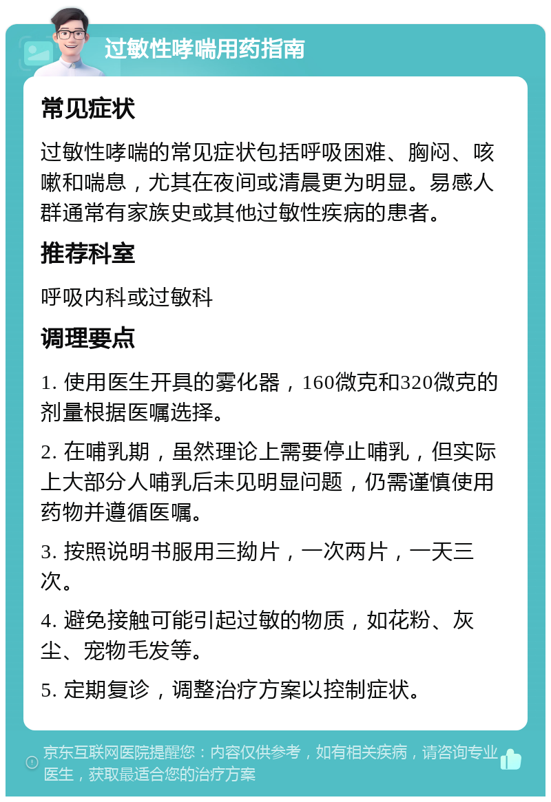 过敏性哮喘用药指南 常见症状 过敏性哮喘的常见症状包括呼吸困难、胸闷、咳嗽和喘息，尤其在夜间或清晨更为明显。易感人群通常有家族史或其他过敏性疾病的患者。 推荐科室 呼吸内科或过敏科 调理要点 1. 使用医生开具的雾化器，160微克和320微克的剂量根据医嘱选择。 2. 在哺乳期，虽然理论上需要停止哺乳，但实际上大部分人哺乳后未见明显问题，仍需谨慎使用药物并遵循医嘱。 3. 按照说明书服用三拗片，一次两片，一天三次。 4. 避免接触可能引起过敏的物质，如花粉、灰尘、宠物毛发等。 5. 定期复诊，调整治疗方案以控制症状。