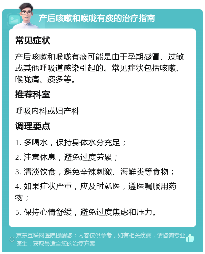 产后咳嗽和喉咙有痰的治疗指南 常见症状 产后咳嗽和喉咙有痰可能是由于孕期感冒、过敏或其他呼吸道感染引起的。常见症状包括咳嗽、喉咙痛、痰多等。 推荐科室 呼吸内科或妇产科 调理要点 1. 多喝水，保持身体水分充足； 2. 注意休息，避免过度劳累； 3. 清淡饮食，避免辛辣刺激、海鲜类等食物； 4. 如果症状严重，应及时就医，遵医嘱服用药物； 5. 保持心情舒缓，避免过度焦虑和压力。