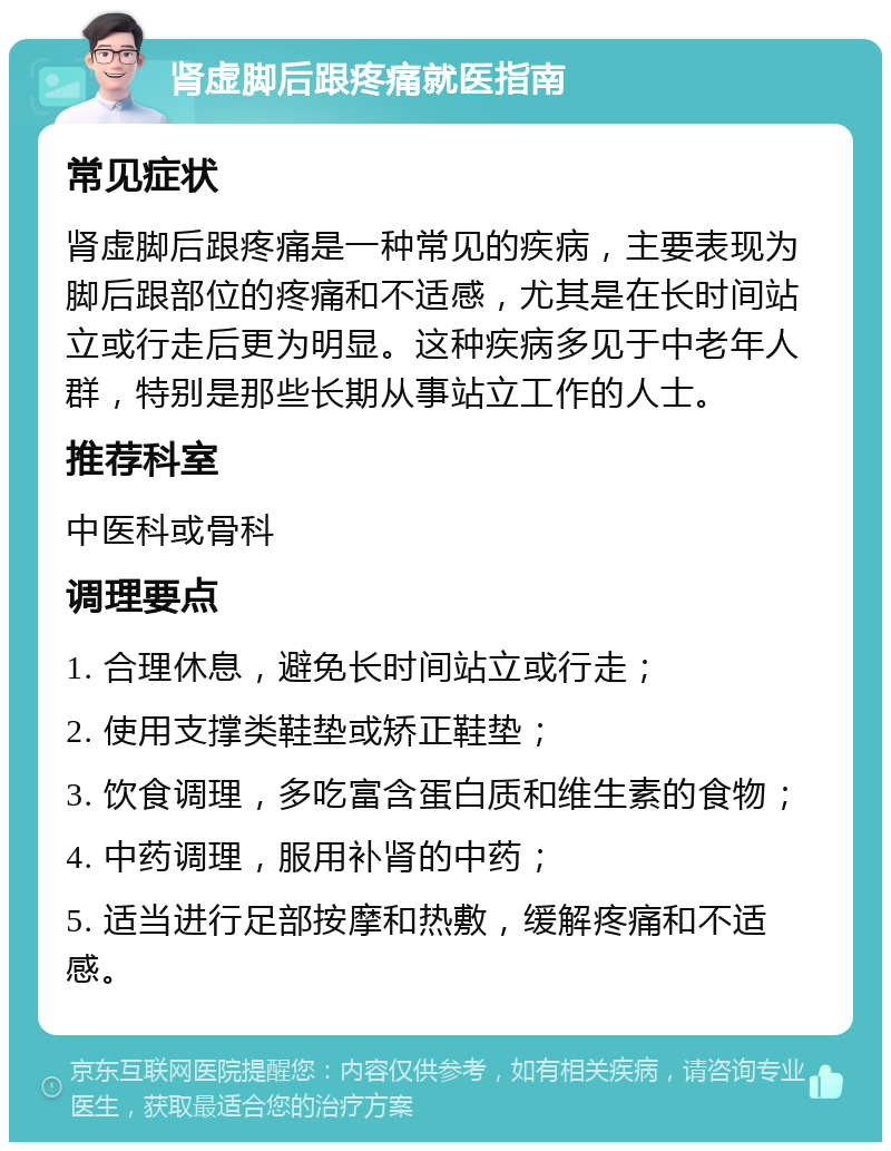 肾虚脚后跟疼痛就医指南 常见症状 肾虚脚后跟疼痛是一种常见的疾病，主要表现为脚后跟部位的疼痛和不适感，尤其是在长时间站立或行走后更为明显。这种疾病多见于中老年人群，特别是那些长期从事站立工作的人士。 推荐科室 中医科或骨科 调理要点 1. 合理休息，避免长时间站立或行走； 2. 使用支撑类鞋垫或矫正鞋垫； 3. 饮食调理，多吃富含蛋白质和维生素的食物； 4. 中药调理，服用补肾的中药； 5. 适当进行足部按摩和热敷，缓解疼痛和不适感。