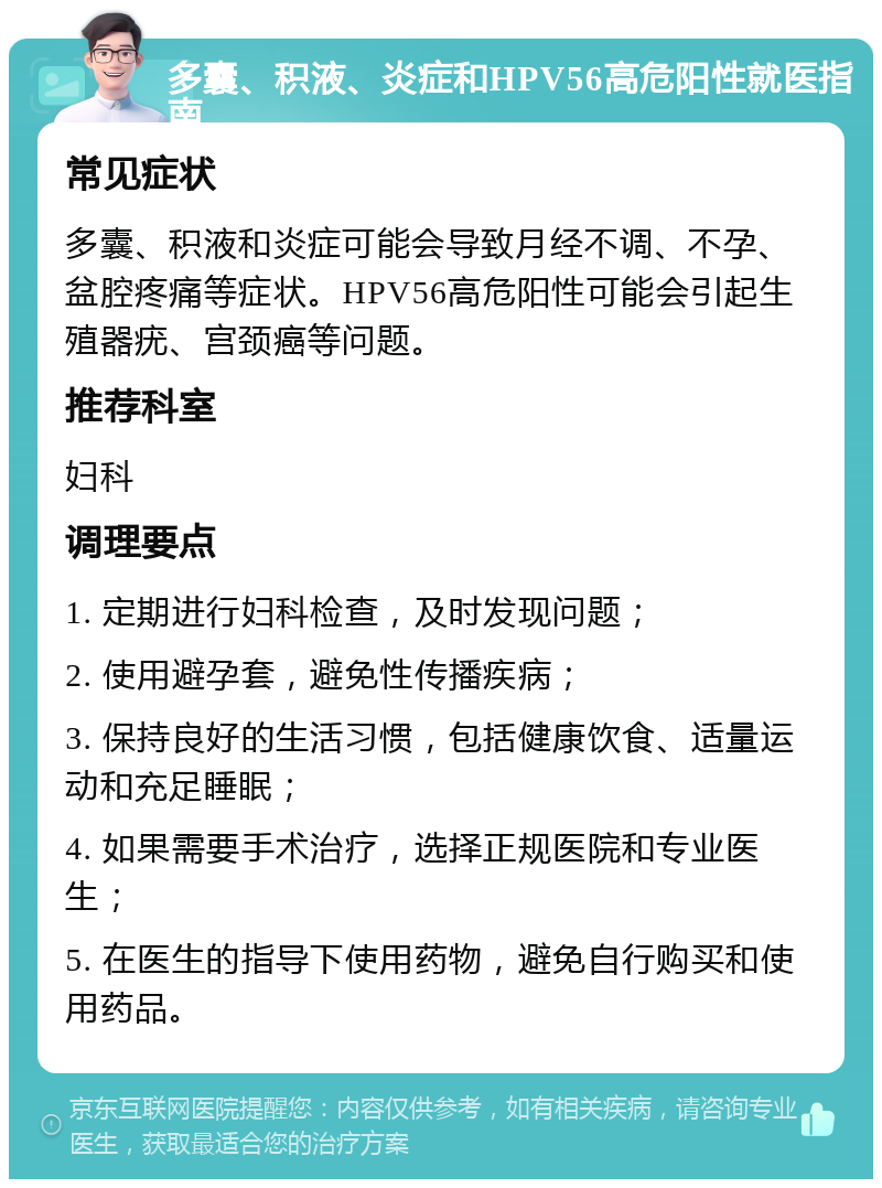 多囊、积液、炎症和HPV56高危阳性就医指南 常见症状 多囊、积液和炎症可能会导致月经不调、不孕、盆腔疼痛等症状。HPV56高危阳性可能会引起生殖器疣、宫颈癌等问题。 推荐科室 妇科 调理要点 1. 定期进行妇科检查，及时发现问题； 2. 使用避孕套，避免性传播疾病； 3. 保持良好的生活习惯，包括健康饮食、适量运动和充足睡眠； 4. 如果需要手术治疗，选择正规医院和专业医生； 5. 在医生的指导下使用药物，避免自行购买和使用药品。