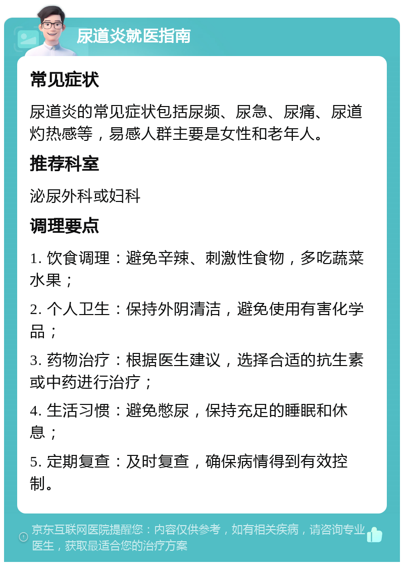 尿道炎就医指南 常见症状 尿道炎的常见症状包括尿频、尿急、尿痛、尿道灼热感等，易感人群主要是女性和老年人。 推荐科室 泌尿外科或妇科 调理要点 1. 饮食调理：避免辛辣、刺激性食物，多吃蔬菜水果； 2. 个人卫生：保持外阴清洁，避免使用有害化学品； 3. 药物治疗：根据医生建议，选择合适的抗生素或中药进行治疗； 4. 生活习惯：避免憋尿，保持充足的睡眠和休息； 5. 定期复查：及时复查，确保病情得到有效控制。