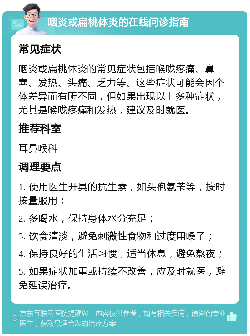 咽炎或扁桃体炎的在线问诊指南 常见症状 咽炎或扁桃体炎的常见症状包括喉咙疼痛、鼻塞、发热、头痛、乏力等。这些症状可能会因个体差异而有所不同，但如果出现以上多种症状，尤其是喉咙疼痛和发热，建议及时就医。 推荐科室 耳鼻喉科 调理要点 1. 使用医生开具的抗生素，如头孢氨苄等，按时按量服用； 2. 多喝水，保持身体水分充足； 3. 饮食清淡，避免刺激性食物和过度用嗓子； 4. 保持良好的生活习惯，适当休息，避免熬夜； 5. 如果症状加重或持续不改善，应及时就医，避免延误治疗。