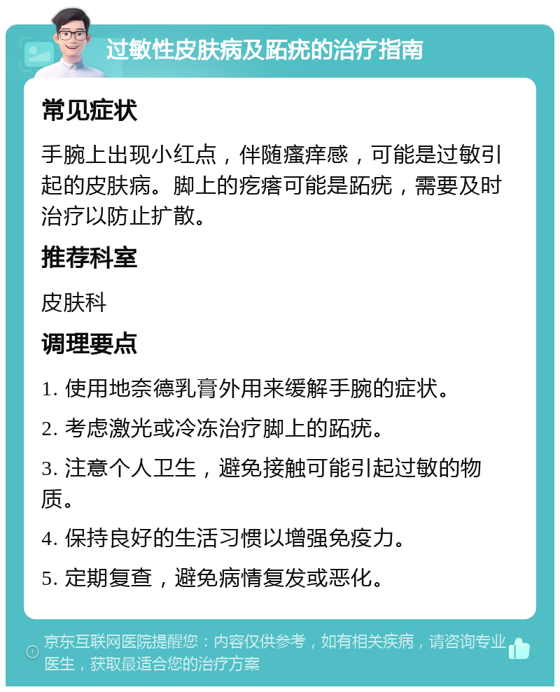 过敏性皮肤病及跖疣的治疗指南 常见症状 手腕上出现小红点，伴随瘙痒感，可能是过敏引起的皮肤病。脚上的疙瘩可能是跖疣，需要及时治疗以防止扩散。 推荐科室 皮肤科 调理要点 1. 使用地奈德乳膏外用来缓解手腕的症状。 2. 考虑激光或冷冻治疗脚上的跖疣。 3. 注意个人卫生，避免接触可能引起过敏的物质。 4. 保持良好的生活习惯以增强免疫力。 5. 定期复查，避免病情复发或恶化。