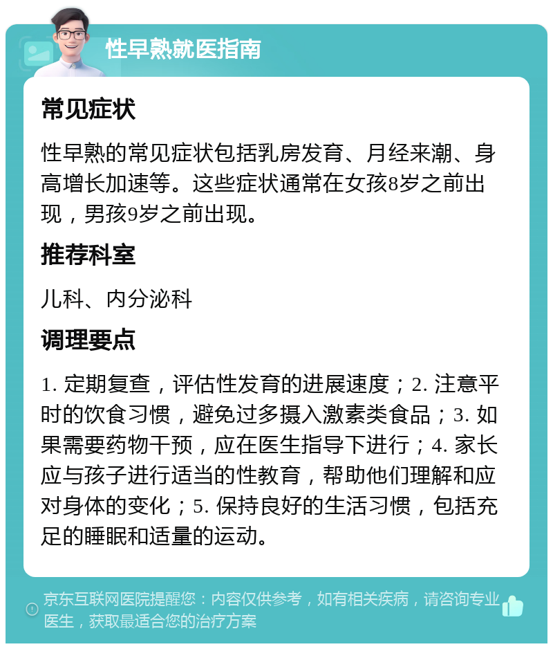 性早熟就医指南 常见症状 性早熟的常见症状包括乳房发育、月经来潮、身高增长加速等。这些症状通常在女孩8岁之前出现，男孩9岁之前出现。 推荐科室 儿科、内分泌科 调理要点 1. 定期复查，评估性发育的进展速度；2. 注意平时的饮食习惯，避免过多摄入激素类食品；3. 如果需要药物干预，应在医生指导下进行；4. 家长应与孩子进行适当的性教育，帮助他们理解和应对身体的变化；5. 保持良好的生活习惯，包括充足的睡眠和适量的运动。