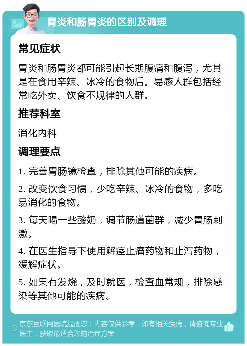 胃炎和肠胃炎的区别及调理 常见症状 胃炎和肠胃炎都可能引起长期腹痛和腹泻，尤其是在食用辛辣、冰冷的食物后。易感人群包括经常吃外卖、饮食不规律的人群。 推荐科室 消化内科 调理要点 1. 完善胃肠镜检查，排除其他可能的疾病。 2. 改变饮食习惯，少吃辛辣、冰冷的食物，多吃易消化的食物。 3. 每天喝一些酸奶，调节肠道菌群，减少胃肠刺激。 4. 在医生指导下使用解痉止痛药物和止泻药物，缓解症状。 5. 如果有发烧，及时就医，检查血常规，排除感染等其他可能的疾病。