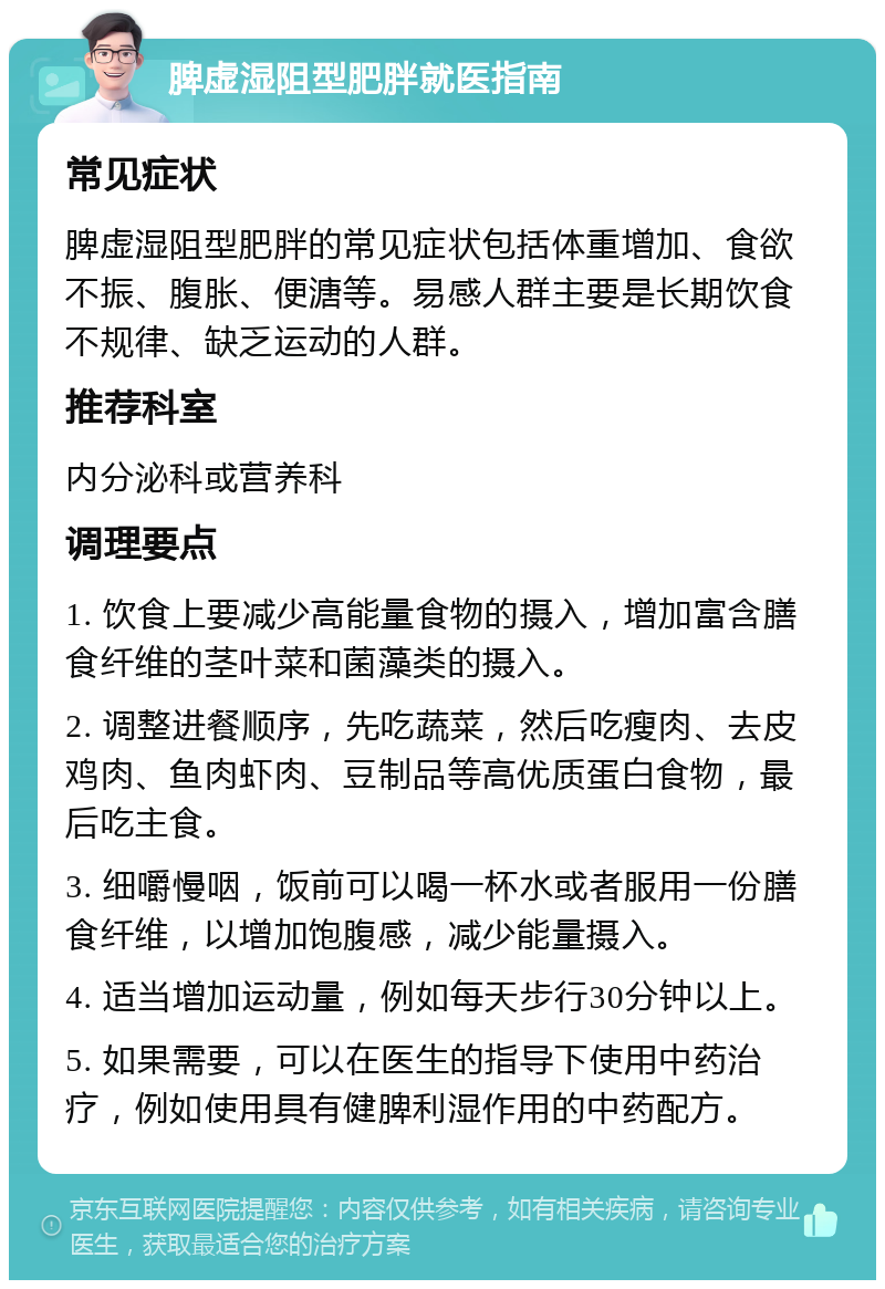 脾虚湿阻型肥胖就医指南 常见症状 脾虚湿阻型肥胖的常见症状包括体重增加、食欲不振、腹胀、便溏等。易感人群主要是长期饮食不规律、缺乏运动的人群。 推荐科室 内分泌科或营养科 调理要点 1. 饮食上要减少高能量食物的摄入，增加富含膳食纤维的茎叶菜和菌藻类的摄入。 2. 调整进餐顺序，先吃蔬菜，然后吃瘦肉、去皮鸡肉、鱼肉虾肉、豆制品等高优质蛋白食物，最后吃主食。 3. 细嚼慢咽，饭前可以喝一杯水或者服用一份膳食纤维，以增加饱腹感，减少能量摄入。 4. 适当增加运动量，例如每天步行30分钟以上。 5. 如果需要，可以在医生的指导下使用中药治疗，例如使用具有健脾利湿作用的中药配方。