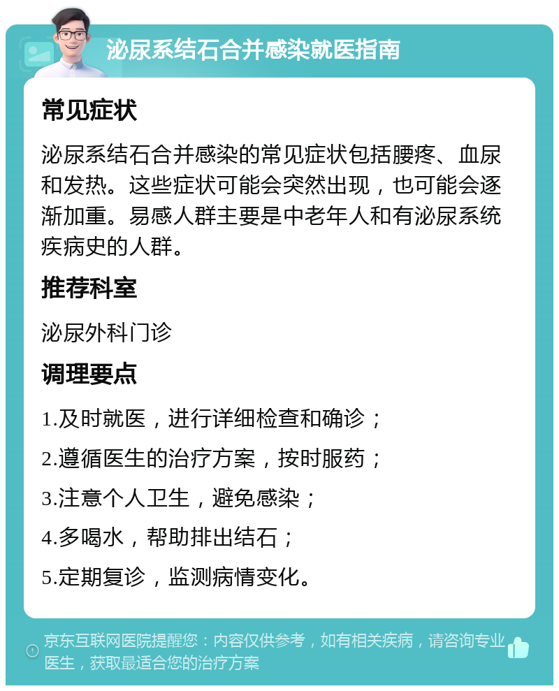 泌尿系结石合并感染就医指南 常见症状 泌尿系结石合并感染的常见症状包括腰疼、血尿和发热。这些症状可能会突然出现，也可能会逐渐加重。易感人群主要是中老年人和有泌尿系统疾病史的人群。 推荐科室 泌尿外科门诊 调理要点 1.及时就医，进行详细检查和确诊； 2.遵循医生的治疗方案，按时服药； 3.注意个人卫生，避免感染； 4.多喝水，帮助排出结石； 5.定期复诊，监测病情变化。