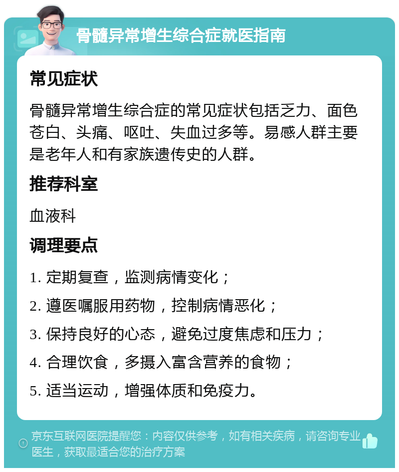 骨髓异常增生综合症就医指南 常见症状 骨髓异常增生综合症的常见症状包括乏力、面色苍白、头痛、呕吐、失血过多等。易感人群主要是老年人和有家族遗传史的人群。 推荐科室 血液科 调理要点 1. 定期复查，监测病情变化； 2. 遵医嘱服用药物，控制病情恶化； 3. 保持良好的心态，避免过度焦虑和压力； 4. 合理饮食，多摄入富含营养的食物； 5. 适当运动，增强体质和免疫力。