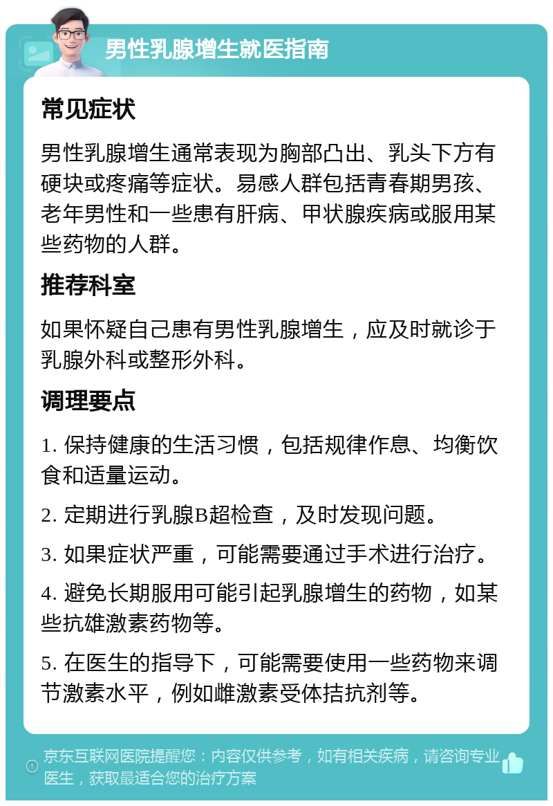 男性乳腺增生就医指南 常见症状 男性乳腺增生通常表现为胸部凸出、乳头下方有硬块或疼痛等症状。易感人群包括青春期男孩、老年男性和一些患有肝病、甲状腺疾病或服用某些药物的人群。 推荐科室 如果怀疑自己患有男性乳腺增生，应及时就诊于乳腺外科或整形外科。 调理要点 1. 保持健康的生活习惯，包括规律作息、均衡饮食和适量运动。 2. 定期进行乳腺B超检查，及时发现问题。 3. 如果症状严重，可能需要通过手术进行治疗。 4. 避免长期服用可能引起乳腺增生的药物，如某些抗雄激素药物等。 5. 在医生的指导下，可能需要使用一些药物来调节激素水平，例如雌激素受体拮抗剂等。