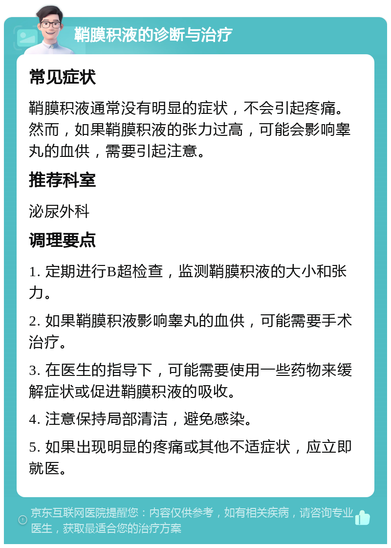 鞘膜积液的诊断与治疗 常见症状 鞘膜积液通常没有明显的症状，不会引起疼痛。然而，如果鞘膜积液的张力过高，可能会影响睾丸的血供，需要引起注意。 推荐科室 泌尿外科 调理要点 1. 定期进行B超检查，监测鞘膜积液的大小和张力。 2. 如果鞘膜积液影响睾丸的血供，可能需要手术治疗。 3. 在医生的指导下，可能需要使用一些药物来缓解症状或促进鞘膜积液的吸收。 4. 注意保持局部清洁，避免感染。 5. 如果出现明显的疼痛或其他不适症状，应立即就医。