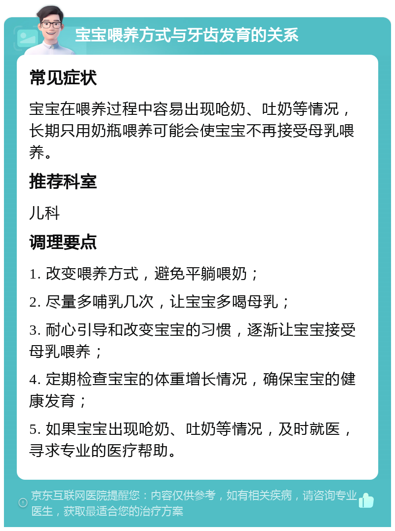 宝宝喂养方式与牙齿发育的关系 常见症状 宝宝在喂养过程中容易出现呛奶、吐奶等情况，长期只用奶瓶喂养可能会使宝宝不再接受母乳喂养。 推荐科室 儿科 调理要点 1. 改变喂养方式，避免平躺喂奶； 2. 尽量多哺乳几次，让宝宝多喝母乳； 3. 耐心引导和改变宝宝的习惯，逐渐让宝宝接受母乳喂养； 4. 定期检查宝宝的体重增长情况，确保宝宝的健康发育； 5. 如果宝宝出现呛奶、吐奶等情况，及时就医，寻求专业的医疗帮助。