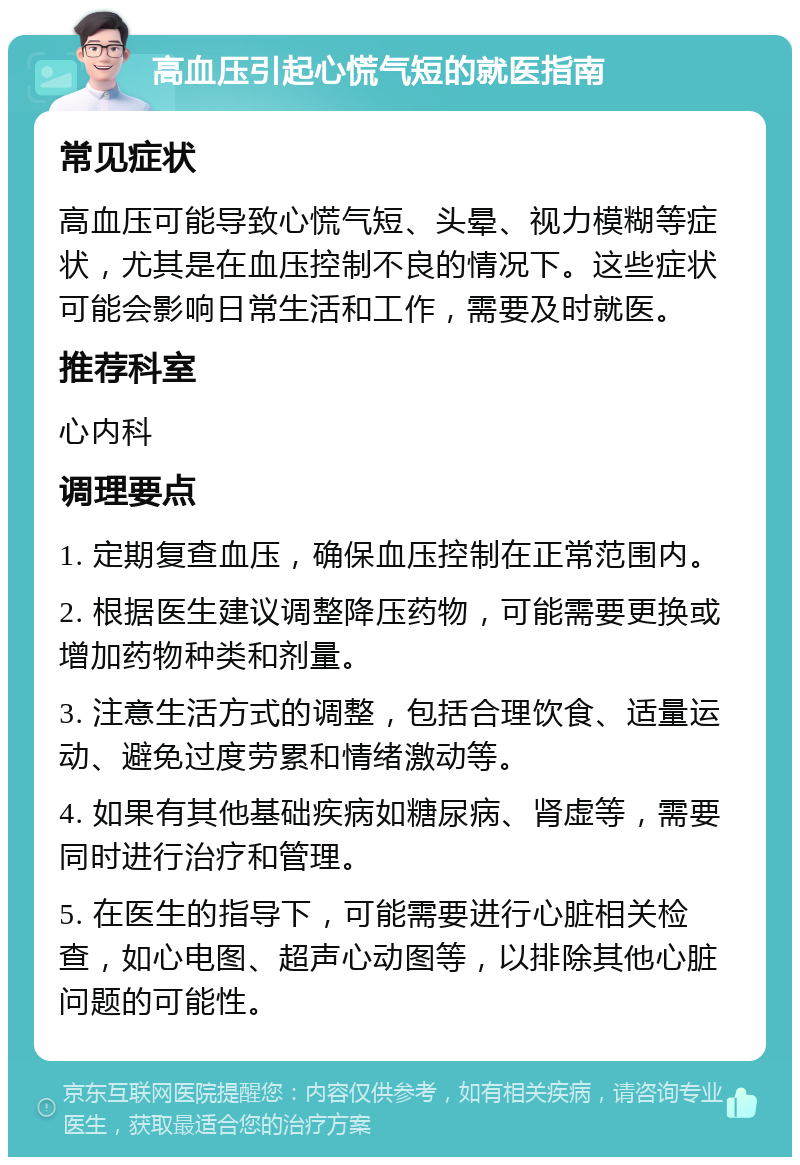 高血压引起心慌气短的就医指南 常见症状 高血压可能导致心慌气短、头晕、视力模糊等症状，尤其是在血压控制不良的情况下。这些症状可能会影响日常生活和工作，需要及时就医。 推荐科室 心内科 调理要点 1. 定期复查血压，确保血压控制在正常范围内。 2. 根据医生建议调整降压药物，可能需要更换或增加药物种类和剂量。 3. 注意生活方式的调整，包括合理饮食、适量运动、避免过度劳累和情绪激动等。 4. 如果有其他基础疾病如糖尿病、肾虚等，需要同时进行治疗和管理。 5. 在医生的指导下，可能需要进行心脏相关检查，如心电图、超声心动图等，以排除其他心脏问题的可能性。