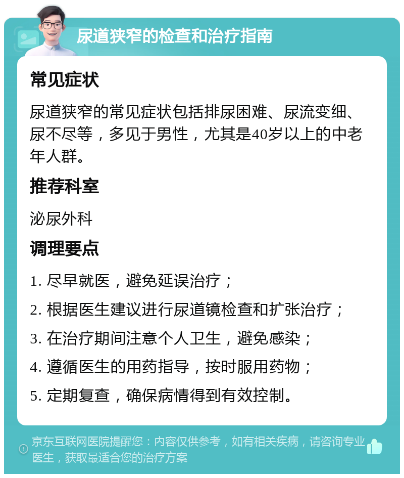 尿道狭窄的检查和治疗指南 常见症状 尿道狭窄的常见症状包括排尿困难、尿流变细、尿不尽等，多见于男性，尤其是40岁以上的中老年人群。 推荐科室 泌尿外科 调理要点 1. 尽早就医，避免延误治疗； 2. 根据医生建议进行尿道镜检查和扩张治疗； 3. 在治疗期间注意个人卫生，避免感染； 4. 遵循医生的用药指导，按时服用药物； 5. 定期复查，确保病情得到有效控制。