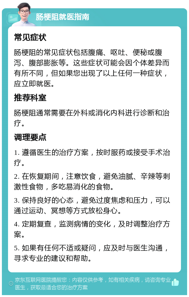 肠梗阻就医指南 常见症状 肠梗阻的常见症状包括腹痛、呕吐、便秘或腹泻、腹部膨胀等。这些症状可能会因个体差异而有所不同，但如果您出现了以上任何一种症状，应立即就医。 推荐科室 肠梗阻通常需要在外科或消化内科进行诊断和治疗。 调理要点 1. 遵循医生的治疗方案，按时服药或接受手术治疗。 2. 在恢复期间，注意饮食，避免油腻、辛辣等刺激性食物，多吃易消化的食物。 3. 保持良好的心态，避免过度焦虑和压力，可以通过运动、冥想等方式放松身心。 4. 定期复查，监测病情的变化，及时调整治疗方案。 5. 如果有任何不适或疑问，应及时与医生沟通，寻求专业的建议和帮助。