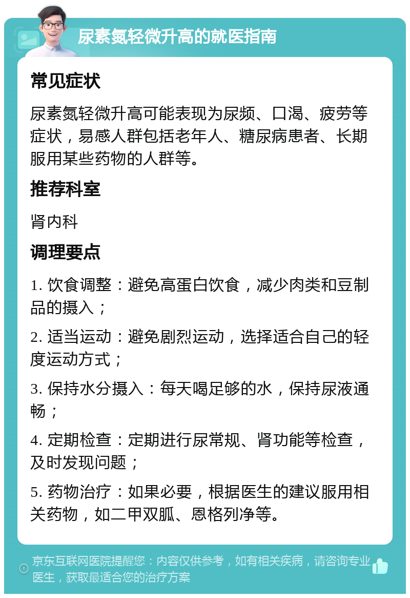 尿素氮轻微升高的就医指南 常见症状 尿素氮轻微升高可能表现为尿频、口渴、疲劳等症状，易感人群包括老年人、糖尿病患者、长期服用某些药物的人群等。 推荐科室 肾内科 调理要点 1. 饮食调整：避免高蛋白饮食，减少肉类和豆制品的摄入； 2. 适当运动：避免剧烈运动，选择适合自己的轻度运动方式； 3. 保持水分摄入：每天喝足够的水，保持尿液通畅； 4. 定期检查：定期进行尿常规、肾功能等检查，及时发现问题； 5. 药物治疗：如果必要，根据医生的建议服用相关药物，如二甲双胍、恩格列净等。