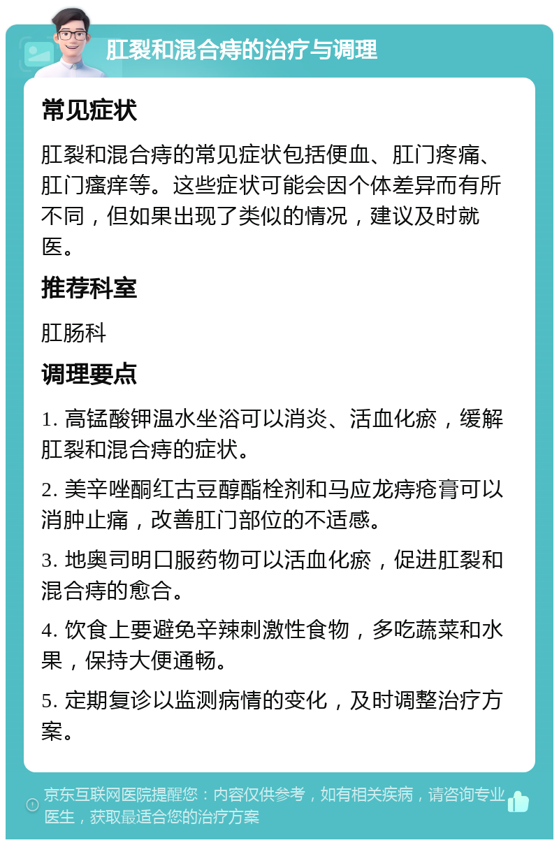 肛裂和混合痔的治疗与调理 常见症状 肛裂和混合痔的常见症状包括便血、肛门疼痛、肛门瘙痒等。这些症状可能会因个体差异而有所不同，但如果出现了类似的情况，建议及时就医。 推荐科室 肛肠科 调理要点 1. 高锰酸钾温水坐浴可以消炎、活血化瘀，缓解肛裂和混合痔的症状。 2. 美辛唑酮红古豆醇酯栓剂和马应龙痔疮膏可以消肿止痛，改善肛门部位的不适感。 3. 地奥司明口服药物可以活血化瘀，促进肛裂和混合痔的愈合。 4. 饮食上要避免辛辣刺激性食物，多吃蔬菜和水果，保持大便通畅。 5. 定期复诊以监测病情的变化，及时调整治疗方案。