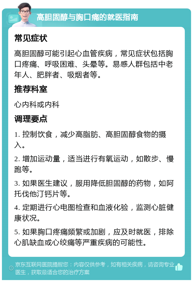 高胆固醇与胸口痛的就医指南 常见症状 高胆固醇可能引起心血管疾病，常见症状包括胸口疼痛、呼吸困难、头晕等。易感人群包括中老年人、肥胖者、吸烟者等。 推荐科室 心内科或内科 调理要点 1. 控制饮食，减少高脂肪、高胆固醇食物的摄入。 2. 增加运动量，适当进行有氧运动，如散步、慢跑等。 3. 如果医生建议，服用降低胆固醇的药物，如阿托伐他汀钙片等。 4. 定期进行心电图检查和血液化验，监测心脏健康状况。 5. 如果胸口疼痛频繁或加剧，应及时就医，排除心肌缺血或心绞痛等严重疾病的可能性。