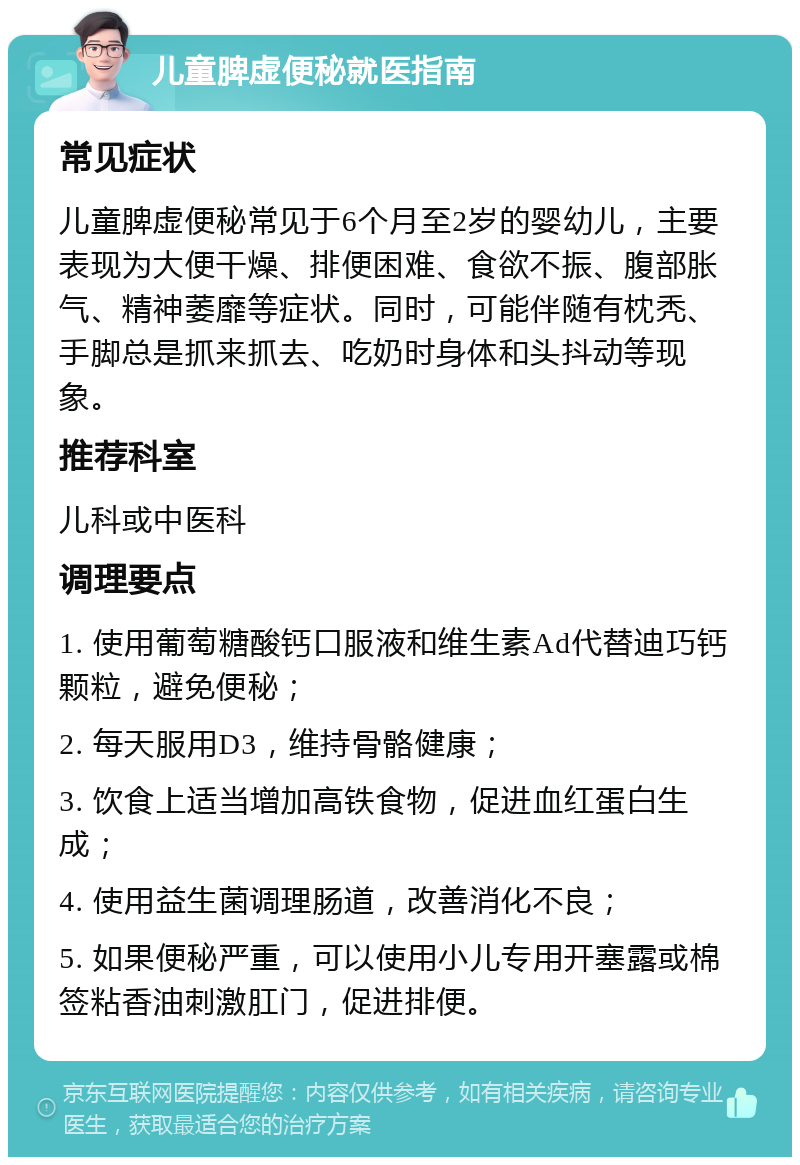 儿童脾虚便秘就医指南 常见症状 儿童脾虚便秘常见于6个月至2岁的婴幼儿，主要表现为大便干燥、排便困难、食欲不振、腹部胀气、精神萎靡等症状。同时，可能伴随有枕秃、手脚总是抓来抓去、吃奶时身体和头抖动等现象。 推荐科室 儿科或中医科 调理要点 1. 使用葡萄糖酸钙口服液和维生素Ad代替迪巧钙颗粒，避免便秘； 2. 每天服用D3，维持骨骼健康； 3. 饮食上适当增加高铁食物，促进血红蛋白生成； 4. 使用益生菌调理肠道，改善消化不良； 5. 如果便秘严重，可以使用小儿专用开塞露或棉签粘香油刺激肛门，促进排便。